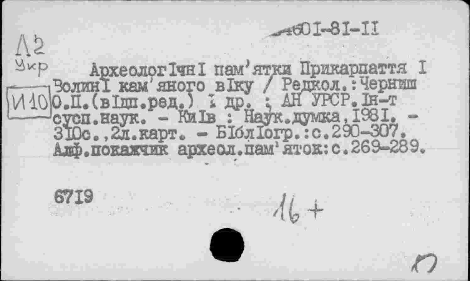 ﻿Л!>
^601-81-11
Археологічні пам'ятки Прикарпаття I --------1 Волині кам'яного віку / Редкой.:Черниш ИІОО.П.СвІдп.рад.) 1 др. і АНУРСР.й-т ----'суоп.наук. - Київ : Наук, думка Д 981. -ЗІОс.,2л.карт. - БІблІогр.:с.299-307. Алф.покажчик археол.пам1яток:с.269-289.
6719